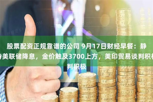 股票配资正规靠谱的公司 9月17日财经早餐：静待美联储降息，金价触及3700上方，美印贸易谈判积极