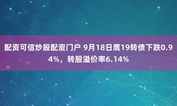 配资可信炒股配资门户 9月18日鹰19转债下跌0.94%，转股溢价率6.14%