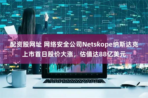 配资股网址 网络安全公司Netskope纳斯达克上市首日股价大涨，估值达88亿美元