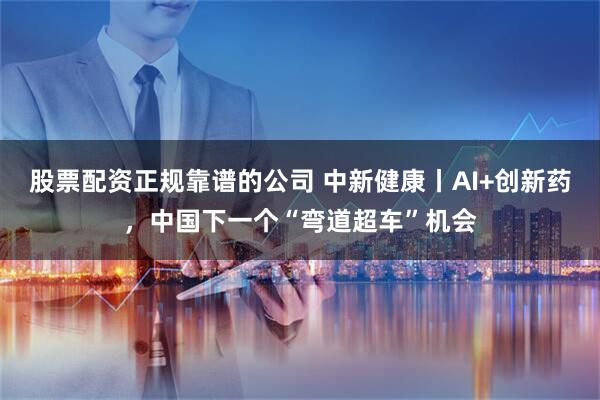 股票配资正规靠谱的公司 中新健康丨AI+创新药，中国下一个“弯道超车”机会
