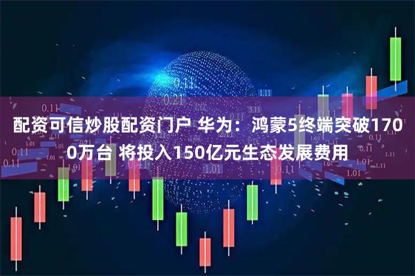 配资可信炒股配资门户 华为：鸿蒙5终端突破1700万台 将投入150亿元生态发展费用