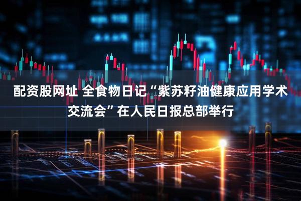 配资股网址 全食物日记“紫苏籽油健康应用学术交流会”在人民日报总部举行