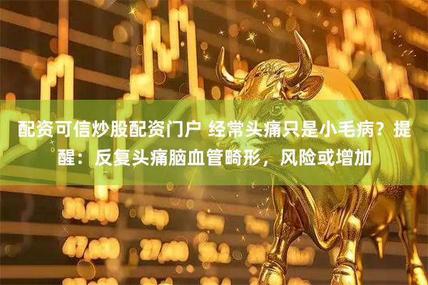 配资可信炒股配资门户 经常头痛只是小毛病？提醒：反复头痛脑血管畸形，风险或增加