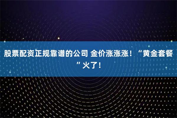 股票配资正规靠谱的公司 金价涨涨涨！“黄金套餐”火了！