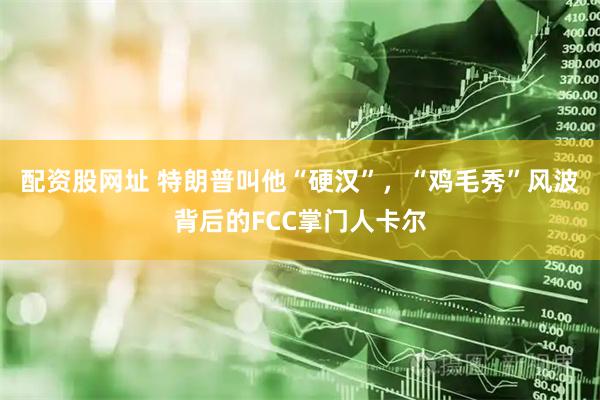 配资股网址 特朗普叫他“硬汉”，“鸡毛秀”风波背后的FCC掌门人卡尔