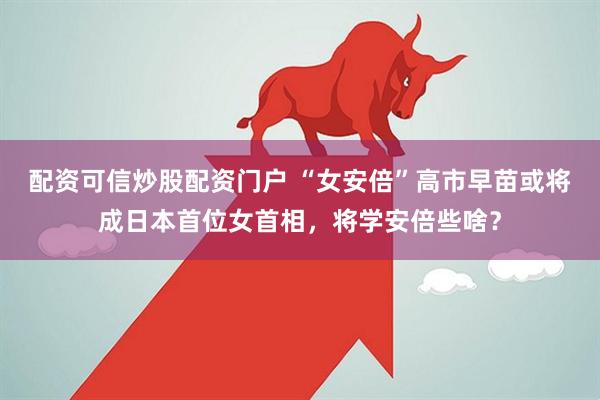 配资可信炒股配资门户 “女安倍”高市早苗或将成日本首位女首相，将学安倍些啥？