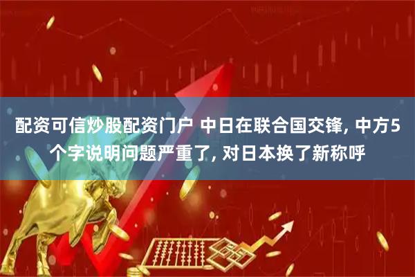 配资可信炒股配资门户 中日在联合国交锋, 中方5个字说明问题严重了, 对日本换了新称呼