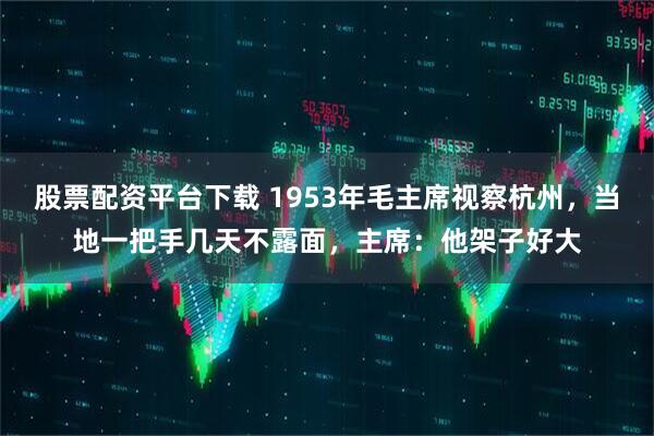 股票配资平台下载 1953年毛主席视察杭州，当地一把手几天不露面，主席：他架子好大