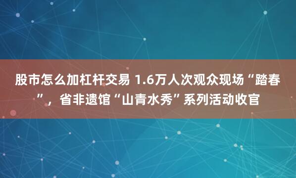 股市怎么加杠杆交易 1.6万人次观众现场“踏春”，省非遗馆“山青水秀”系列活动收官