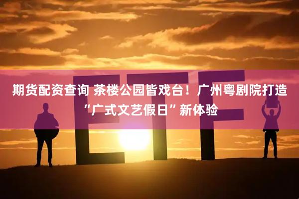 期货配资查询 茶楼公园皆戏台！广州粤剧院打造“广式文艺假日”新体验