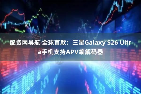 配资网导航 全球首款：三星Galaxy S26 Ultra手机支持APV编解码器