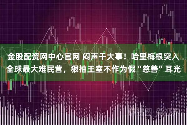 金股配资网中心官网 闷声干大事！哈里梅根突入全球最大难民营，狠抽王室不作为假“慈善”耳光