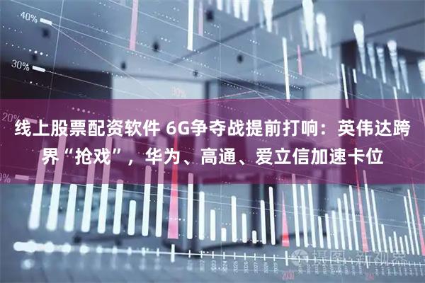 线上股票配资软件 6G争夺战提前打响：英伟达跨界“抢戏”，华为、高通、爱立信加速卡位