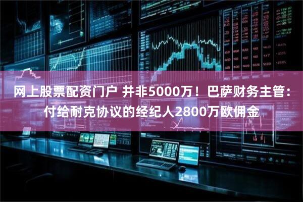 网上股票配资门户 并非5000万！巴萨财务主管：付给耐克协议的经纪人2800万欧佣金