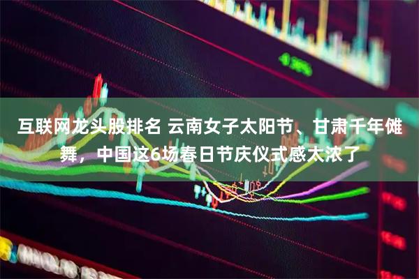互联网龙头股排名 云南女子太阳节、甘肃千年傩舞，中国这6场春日节庆仪式感太浓了