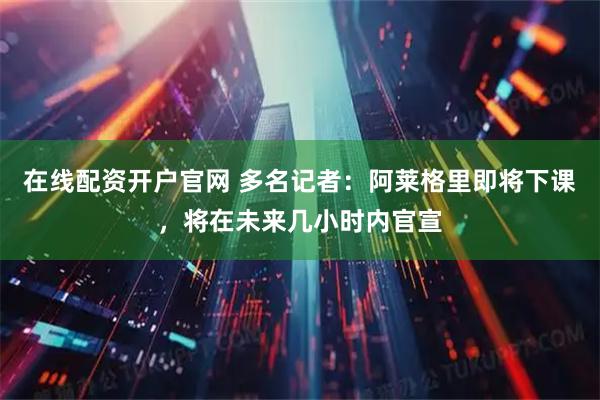 在线配资开户官网 多名记者：阿莱格里即将下课，将在未来几小时内官宣