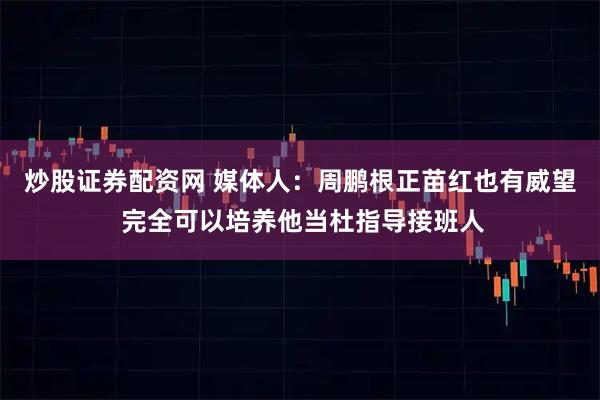 炒股证券配资网 媒体人：周鹏根正苗红也有威望 完全可以培养他当杜指导接班人