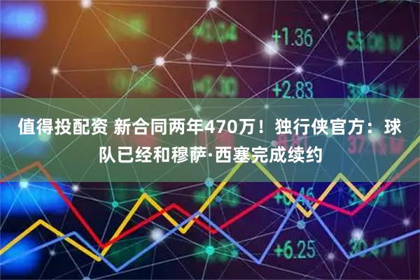 值得投配资 新合同两年470万！独行侠官方：球队已经和穆萨·西塞完成续约
