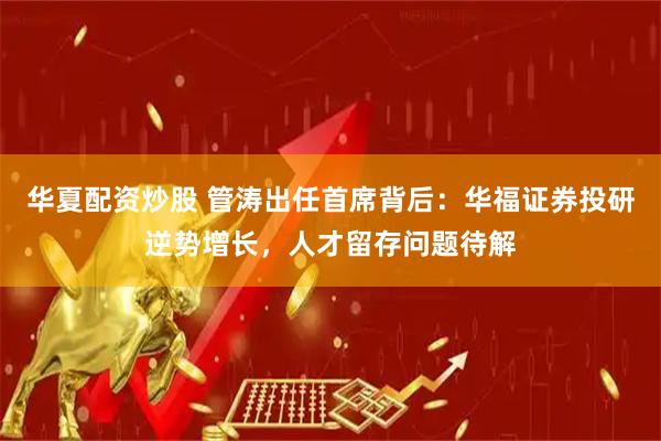 华夏配资炒股 管涛出任首席背后：华福证券投研逆势增长，人才留存问题待解